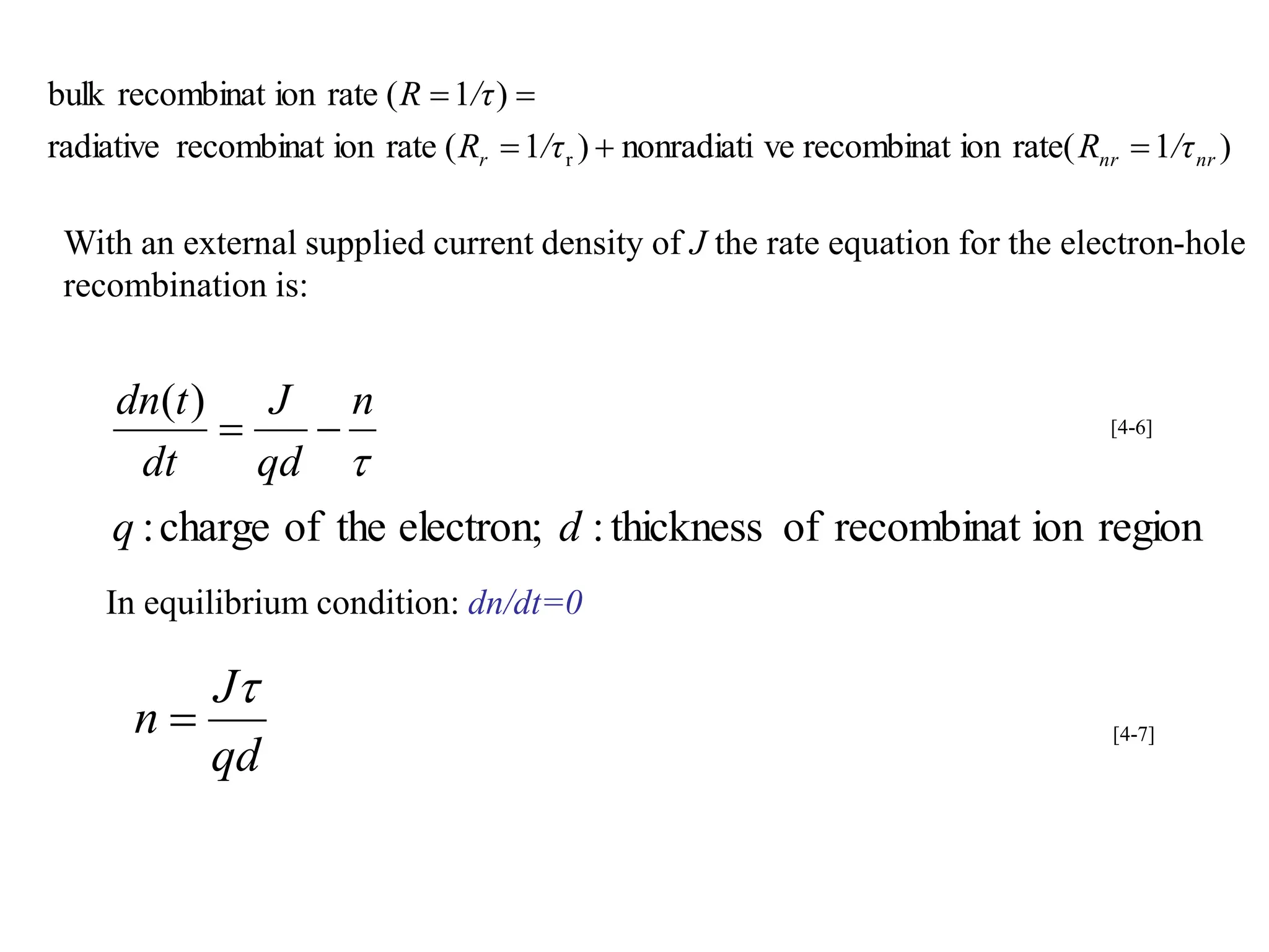 )
1
rate(
ion
recombinat
ve
nonradiati
)
1
(
rate
ion
recombinat
radiative
)
1
(
rate
ion
recombinat
bulk
r nr
nr
r /τ
R
/τ
R
/τ
R





With an external supplied current density of J the rate equation for the electron-hole
recombination is:
region
ion
recombinat
of
thickness
:
electron;
the
of
charge
:
)
(
d
q
n
qd
J
dt
t
dn


 [4-6]
In equilibrium condition: dn/dt=0
qd
J
n

 [4-7]
 