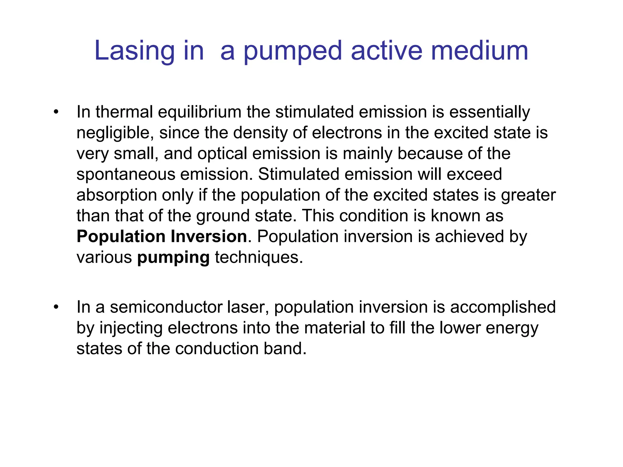 Lasing in a pumped active medium
• In thermal equilibrium the stimulated emission is essentially
negligible, since the density of electrons in the excited state is
very small, and optical emission is mainly because of the
spontaneous emission. Stimulated emission will exceed
absorption only if the population of the excited states is greater
than that of the ground state. This condition is known as
Population Inversion. Population inversion is achieved by
various pumping techniques.
• In a semiconductor laser, population inversion is accomplished
by injecting electrons into the material to fill the lower energy
states of the conduction band.
 