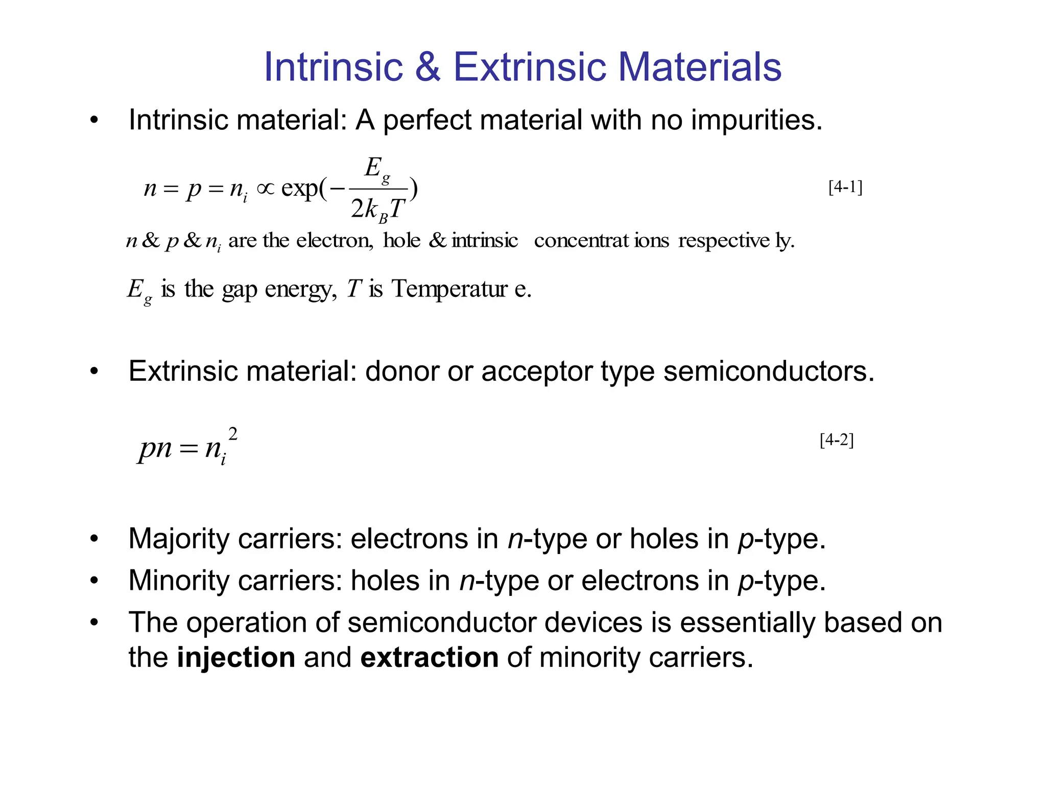 Intrinsic & Extrinsic Materials
• Intrinsic material: A perfect material with no impurities.
• Extrinsic material: donor or acceptor type semiconductors.
• Majority carriers: electrons in n-type or holes in p-type.
• Minority carriers: holes in n-type or electrons in p-type.
• The operation of semiconductor devices is essentially based on
the injection and extraction of minority carriers.
)
2
exp(
T
k
E
n
p
n
B
g
i 



ly.
respective
ions
concentrat
intrinsic
&
hole
electron,
the
are
&
& i
n
p
n
e.
Temperatur
is
energy,
gap
the
is T
Eg
2
i
n
pn 
[4-1]
[4-2]
 