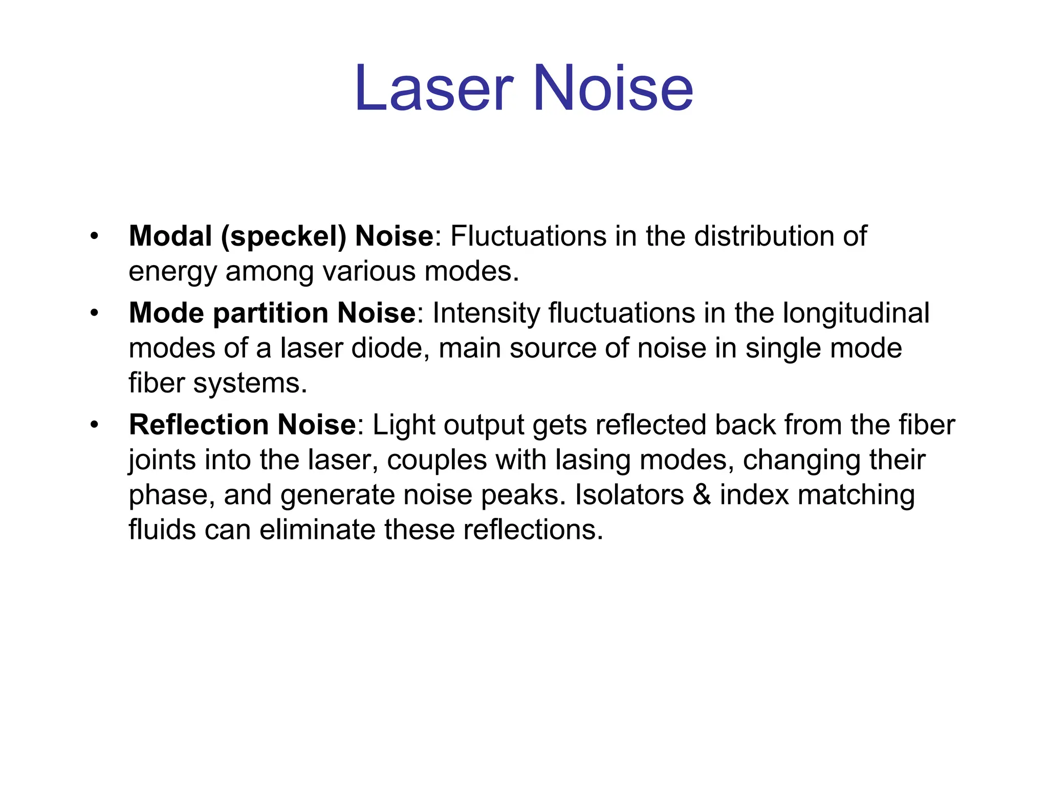 Laser Noise
• Modal (speckel) Noise: Fluctuations in the distribution of
energy among various modes.
• Mode partition Noise: Intensity fluctuations in the longitudinal
modes of a laser diode, main source of noise in single mode
fiber systems.
• Reflection Noise: Light output gets reflected back from the fiber
joints into the laser, couples with lasing modes, changing their
phase, and generate noise peaks. Isolators & index matching
fluids can eliminate these reflections.
 
