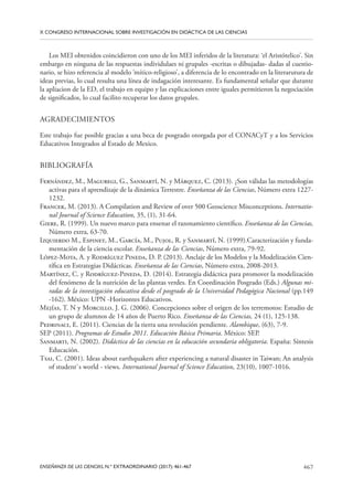 467
ENSEÑANZA DE LAS CIENCIAS, N.º EXTRAORDINARIO (2017): 461-467
X CONGRESO INTERNACIONAL SOBRE INVESTIGACIÓN EN DIDÁCTICA DE LAS CIENCIAS
Los MEI obtenidos coincidieron con uno de los MEI inferidos de la literatura: ‘el Aristótelico’. Sin
embargo en ninguna de las respuestas individulaes ni grupales -escritas o dibujadas- dadas al cuestio-
nario, se hizo referencia al modelo ‘mítico-religioso’, a diferencia de lo encontrado en la literarutura de
ideas previas, lo cual resulta una línea de indagación interesante. Es fundamental señalar que durante
la apliacion de la ED, el trabajo en equipo y las explicaciones entre iguales permitieron la negociación
de significados, lo cual facilito recuperar los datos grupales.
AGRADECIMIENTOS
Este trabajo fue posible gracias a una beca de posgrado otorgada por el CONACyT y a los Servicios
Educativos Integrados al Estado de Mexico.
BIBLIOGRAFÍA
Fernández, M., Maguregi, G., Sanmartí, N. y Márquez, C. (2013). ¿Son válidas las metodologías
activas para el aprendizaje de la dinámica Terrestre. Enseñanza de las Ciencias, Número extra 1227-
1232.
Francek, M. (2013). A Compilation and Review of over 500 Geoscience Misconceptions. Internatio-
nal Journal of Science Education, 35, (1), 31-64.
Giere, R. (1999). Un nuevo marco para ensenar el razonamiento científico. Enseñanza de las Ciencias,
Número extra, 63-70.
Izquierdo M., Espinet, M., García, M., Pujol, R. y Sanmartí, N. (1999).Caracterización y funda-
mentación de la ciencia escolar. Enseñanza de las Ciencias, Número extra, 79-92.
López-Mota, A. y Rodríguez Pineda, D. P. (2013). Anclaje de los Modelos y la Modelización Cien-
tífica en Estrategias Didácticas. Enseñanza de las Ciencias, Número extra, 2008-2013.
Martínez, C. y Rodríguez-Pineda, D. (2014). Estrategia didáctica para promover la modelización
del fenómeno de la nutrición de las plantas verdes. En Coordinación Posgrado (Eds.) Algunas mi-
radas de la investigación educativa desde el posgrado de la Universidad Pedagógica Nacional (pp.149
-162). México: UPN -Horizontes Educativos.
Mejías, T. N y Morcillo, J. G. (2006). Concepciones sobre el origen de los terremotos: Estudio de
un grupo de alumnos de 14 años de Puerto Rico. Enseñanza de las Ciencias, 24 (1), 125-138.
Pedrinaci, E. (2011). Ciencias de la tierra una revolución pendiente. Alambique, (63), 7-9.
SEP (2011). Programas de Estudio 2011. Educación Básica Primaria. México: SEP.
Sanmarti, N. (2002). Didáctica de las ciencias en la educación secundaria obligatoria. España: Síntesis
Educación.
Tsai, C. (2001). Ideas about earthquakers after experiencing a natural disaster in Taiwan; An analysis
of student`s world - views. International Journal of Science Education, 23(10), 1007-1016.
 