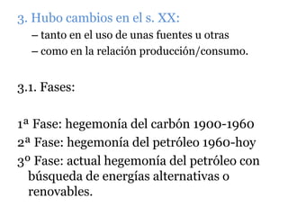 3. Hubo cambios en el s. XX:
– tanto en el uso de unas fuentes u otras
– como en la relación producción/consumo.
3.1. Fases:
1ª Fase: hegemonía del carbón 1900-1960
2ª Fase: hegemonía del petróleo 1960-hoy
3º Fase: actual hegemonía del petróleo con
búsqueda de energías alternativas o
renovables.
 