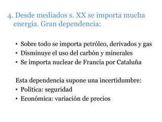4. Desde mediados s. XX se importa mucha
energía. Gran dependencia:
• Sobre todo se importa petróleo, derivados y gas
• Disminuye el uso del carbón y minerales
• Se importa nuclear de Francia por Cataluña
Esta dependencia supone una incertidumbre:
• Política: seguridad
• Económica: variación de precios
 
