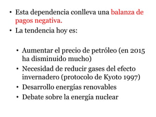 • Esta dependencia conlleva una balanza de
pagos negativa.
• La tendencia hoy es:
• Aumentar el precio de petróleo (en 2015
ha disminuido mucho)
• Necesidad de reducir gases del efecto
invernadero (protocolo de Kyoto 1997)
• Desarrollo energías renovables
• Debate sobre la energía nuclear
 