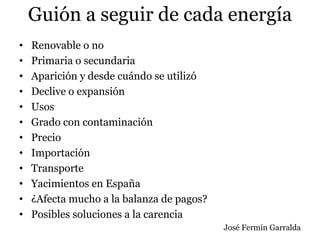 Guión a seguir de cada energía
• Renovable o no
• Primaria o secundaria
• Aparición y desde cuándo se utilizó
• Declive o expansión
• Usos
• Grado con contaminación
• Precio
• Importación
• Transporte
• Yacimientos en España
• ¿Afecta mucho a la balanza de pagos?
• Posibles soluciones a la carencia
José Fermín Garralda
 