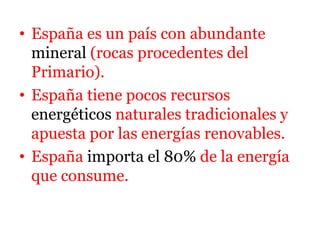• España es un país con abundante
mineral (rocas procedentes del
Primario).
• España tiene pocos recursos
energéticos naturales tradicionales y
apuesta por las energías renovables.
• España importa el 80% de la energía
que consume.
 