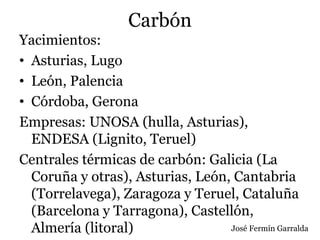 Carbón
Yacimientos:
• Asturias, Lugo
• León, Palencia
• Córdoba, Gerona
Empresas: UNOSA (hulla, Asturias),
ENDESA (Lignito, Teruel)
Centrales térmicas de carbón: Galicia (La
Coruña y otras), Asturias, León, Cantabria
(Torrelavega), Zaragoza y Teruel, Cataluña
(Barcelona y Tarragona), Castellón,
Almería (litoral) José Fermín Garralda
 