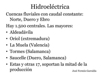 Hidroeléctrica
Cuencas fluviales con caudal constante:
Norte, Duero y Ebro
Hay 1.500 centrales. Las mayores:
• Aldeadávila
• Oriol (extremadura)
• La Muela (Valencia)
• Tormes (Salamanca)
• Saucelle (Duero, Salamanca)
• Estas y otras 17, soportan la mitad de la
producción José Fermín Garralda
 