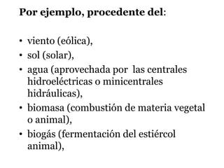 Por ejemplo, procedente del:
• viento (eólica),
• sol (solar),
• agua (aprovechada por las centrales
hidroeléctricas o minicentrales
hidráulicas),
• biomasa (combustión de materia vegetal
o animal),
• biogás (fermentación del estiércol
animal),
 