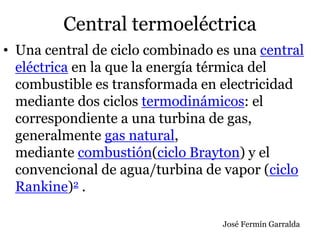 Central termoeléctrica
• Una central de ciclo combinado es una central
eléctrica en la que la energía térmica del
combustible es transformada en electricidad
mediante dos ciclos termodinámicos: el
correspondiente a una turbina de gas,
generalmente gas natural,
mediante combustión(ciclo Brayton) y el
convencional de agua/turbina de vapor (ciclo
Rankine)2 .
José Fermín Garralda
 