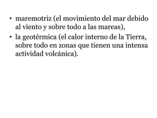 • maremotriz (el movimiento del mar debido
al viento y sobre todo a las mareas),
• la geotérmica (el calor interno de la Tierra,
sobre todo en zonas que tienen una intensa
actividad volcánica).
 