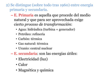 2) Se distingue (sobre todo tras 1960) entre energía
primaria y secundaria.
– E. Primaria es aquella que procede del medio
natural y que para ser aprovechada exige
cierto proceso de transformación:
• Agua: hidráulica (turbina + generador)
• Petróleo: refinería
• Carbón: térmica
• Gas natural: térmica
• Uranio: central nuclear
– E. secundaria: son las energías útiles:
• Electricidad (luz)
• Calor
• Magnética y química
 
