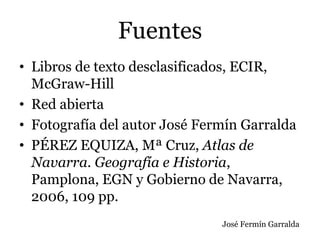 Fuentes
• Libros de texto desclasificados, ECIR,
McGraw-Hill
• Red abierta
• Fotografía del autor José Fermín Garralda
• PÉREZ EQUIZA, Mª Cruz, Atlas de
Navarra. Geografía e Historia,
Pamplona, EGN y Gobierno de Navarra,
2006, 109 pp.
José Fermín Garralda
 