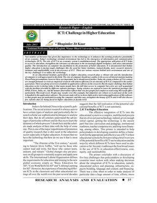 37RESEARCH ANALYSIS AND EVALUATION
International Indexed & Refereed Research Journal, ISSN 0975-3486, (Print) E-ISSN-2320-5482, July,2013 VOL-IV *ISSUE- 46
Introduction
Indiaisfarbehind Chinainthescientificpub-
lications. The social science research is alwaysseen to
have certain types of analysis and particularly the re-
search scholar use sophisticated techniques to analyse
their data. But do all scholars understand the advan-
tages of particular software and do they tryto learn the
dynamicsofwholeprocess?Idoubthereandtheschol-
ars made analysis of their data with the help of some
one.Thisisoneofthemajorimpedimentsofpromotion
of quality research that is dire need in the education
sector especially in higher education. It means that we
have the technology but how do we use it that is most
important.
"The illiterate of the 21st century," accord-
ing to futurist Alvin Toffler, "will not be those who
cannot read and write, but those who cannot learn,
unlearn, and relearn." Global changes also put pres-
sure on all groups to constantly acquire and apply new
skills. The International Labour Organization defines
the requirements for education and training in the new
global economy simply as "Basic Education for
All","CoreWorkSkillsforAll"and"LifelongLearning
forAll".However,theexperienceofintroducingdiffer-
ent ICTs in the classroom and other educational set-
tings all over the world over the past several decades
Research Paper—English
July ,2013
ICT:ChallengeinHigherEducation
* Bhupinder Jit Kaur
Vast number of literature has given due importance to the technology as it enhances the existing productive potentiality
of an economy. Today's technology oriented environment has led to the emergence of information and communication
technologies (ICT). The role of ICT in an economic system is multidimensional. The appropriate utilization of ICT helps
in access to education, strengthens the relevance of education to the increasingly digital workplace, and raises educational
quality. The introduction of computer has facilitated in the promotion of better education. It is documented that Indian
higher education is facing tough challenges like the need for better institutes, trained faculty, more research intensive
institutes and employability even in the presence of ICT. There are various reasons behind such environment and one of
the key challenges is to utilise the technology.
In an educational institute, particularly in higher education, research plays a vibrant role and the introduction
of computer is well appreciated in this field. The role of computer should not confine to the access of internet and just making
PowerPoint presentations, however these are important, but it should travel further. Today the young scholars of 21st century
are enough fortunate to work on empirical research with utmost efficiency as an outcome of ICT as compared to the earlier
generation. There are plenty of services available in application software in the research. But the major challenge that Indian
education sector is facing today is that many people have the full time access to computer but a few are well acquainted
with the facilities provided by different software packages. Young scholars are aspired to learn the statistical packages like
SPSS, Eviews, Stata, etc., but the minute observation reflects that very few people feel comfort to work using Microsoft office
particularly Microsoft excel. People may wonder over this example, but industries are witness to it and most of the work
is handled in this application software. The present study will try to throw light on few interesting applications of this software
so that people may get motivated in using the computer, and thus may strengthen the beauty of ICTs and it will also discuss
few reforms that are being faced in higher education at faculty level.
A B S T R A C T
suggests that the full realization of the potential edu-
cational benefits of ICT is not automatic.
2.ICTinHigherEducation
The effective integration of ICTs into the
educational system is a complex, multifaceted process
thatinvolvesnotjusttechnology-indeed,givenenough
initial capital, getting the technology is the easiest
part!-but also curriculum and pedagogy, institutional
readiness,teachercompetencies,andlong-termfinanc-
ing, among others. This primer is intended to help
policymakers in developing countries define a frame-
workfortheappropriateandeffectiveuseofICTintheir
educationalsystemsbyfirstprovidingabriefoverview
ofthepotentialbenefitsofICT useineducationand the
ways by which different ICTs have been used in edu-
cation so far. Second,itaddresses thefourbroad issues
in the use of ICTs in education-effectiveness, cost,
equity, and sustainability.
The primer concludes with a discussion of
five key challenges that policymakers in developing
countries must reckon with when making decisions
about the integration of ICTs in education, namely,
educational policy and planning, infrastructure, ca-
pacity building, language and content, and financing.
There was a time when in order to make analysis of
particular data a huge amount of time, efforts, stress
*Assistant Professor, Dept of English, Manav Bharti University, Solan (HP)
 