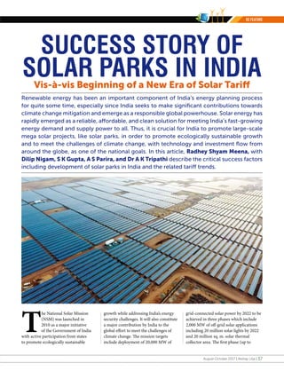 August-October 2017 | Akshay Urja | 37
Renewable energy has been an important component of India’s energy planning process
for quite some time, especially since India seeks to make significant contributions towards
climate change mitigation and emerge as a responsible global powerhouse. Solar energy has
rapidly emerged as a reliable, affordable, and clean solution for meeting India’s fast-growing
energy demand and supply power to all. Thus, it is crucial for India to promote large-scale
mega solar projects, like solar parks, in order to promote ecologically sustainable growth
and to meet the challenges of climate change, with technology and investment flow from
around the globe, as one of the national goals. In this article, Radhey Shyam Meena, with
Dilip Nigam, S K Gupta, A S Parira, and Dr A K Tripathi describe the critical success factors
including development of solar parks in India and the related tariff trends.
Vis-à-vis Beginning of a New Era of Solar Tariff
T
he National Solar Mission
(NSM) was launched in
2010 as a major initiative
of the Government of India
with active participation from states
to promote ecologically sustainable
SUCCESS STORY OF
SOLAR PARKS IN INDIA
growth while addressing India’s energy
security challenges. It will also constitute
a major contribution by India to the
global effort to meet the challenges of
climate change. The mission targets
include deployment of 20,000 MW of
grid-connected solar power by 2022 to be
achieved in three phases which include
2,000 MW of off-grid solar applications
including 20 million solar lights by 2022
and 20 million sq. m. solar thermal
collector area. The first phase (up to
RE FEATURE
 