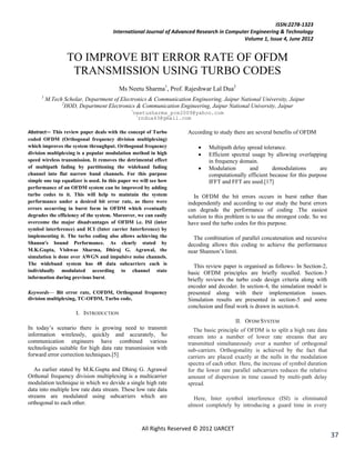 ISSN:2278-1323
                                      International Journal of Advanced Research in Computer Engineering & Technology
                                                                                          Volume 1, Issue 4, June 2012


                  TO IMPROVE BIT ERROR RATE OF OFDM
                   TRANSMISSION USING TURBO CODES
                                         Ms Neetu Sharma1, Prof. Rajeshwar Lal Dua2
      1
          M.Tech Scholar, Department of Electronics & Communication Engineering, Jaipur National University, Jaipur
                2
                  HOD, Department Electronics & Communication Engineering, Jaipur National University, Jaipur
                                               neetusharma_pce2009@yahoo.com
                                                 rndua43@gmail.com

Abstract— This review paper deals with the concept of Turbo         According to study there are several benefits of OFDM
coded OFDM (Orthogonal frequency division multiplexing)
which improves the system throughput. Orthogonal frequency                  Multipath delay spread tolerance.
division multiplexing is a popular modulation method in high                Efficient spectral usage by allowing overlapping
speed wireless transmission. It removes the detrimental effect               in frequency domain.
of multipath fading by partitioning the wideband fading                     Modulation        and      demodulations       are
channel into flat narrow band channels. For this purpose                     computationally efficient because for this purpose
simple one tap equalizer is used. In this paper we will see how              IFFT and FFT are used.[17]
performance of an OFDM system can be improved by adding
turbo codes to it. This will help to maintain the system              In OFDM the bit errors occurs in burst rather than
performance under a desired bit error rate, as there were           independently and according to our study the burst errors
errors occurring in burst form in OFDM which eventually             can degrade the performance of coding .The easiest
degrades the efficiency of the system. Moreover, we can easily      solution to this problem is to use the strongest code. So we
overcome the major disadvantages of OFDM i.e. ISI (inter            have used the turbo codes for this purpose.
symbol interference) and ICI (Inter carrier Interference) by
implementing it. The turbo coding also allows achieving the           The combination of parallel concatenation and recursive
Shanon's bound Performance. As clearly stated by                    decoding allows this coding to achieve the performance
M.K.Gupta, Vishwas Sharma, Dhiraj G. Agrawal, the                   near Shannon‘s limit.
simulation is done over AWGN and impulsive noise channels.
The wideband system has 48 data subcarriers each is
                                                                       This review paper is organised as follows- In Section-2,
individually modulated according to channel state                   basic OFDM principles are briefly recalled. Section-3
information during previous burst.                                  briefly reviews the turbo code design criteria along with
                                                                    encoder and decoder. In section-4, the simulation model is
Keywords— Bit error rate, COFDM, Orthogonal frequency               presented along with their implementation issues.
division multiplexing, TC-OFDM, Turbo code,                         Simulation results are presented in section-5 and some
                                                                    conclusion and final work is drawn in section-6.
                      I. INTRODUCTION
                                                                                        II. OFDM SYSTEM
In today‘s scenario there is growing need to transmit                  The basic principle of OFDM is to split a high rate data
information wirelessly, quickly and accurately, So                  stream into a number of lower rate streams that are
communication engineers have combined various                       transmitted simultaneously over a number of orthogonal
technologies suitable for high data rate transmission with          sub-carriers. Orthogonality is achieved by the fact that
forward error correction techniques.[5]                             carriers are placed exactly at the nulls in the modulation
                                                                    spectra of each other. Here, the increase of symbol duration
   As earlier stated by M.K.Gupta and Dhiraj G. Agrawal             for the lower rate parallel subcarriers reduces the relative
Orthonal frequency division multiplexing is a multicarrier          amount of dispersion in time caused by multi-path delay
modulation technique in which we devide a single high rate          spread.
data into multiple low rate data stream. These low rate data
streams are modulated using subcarriers which are                     Here, Inter symbol interference (ISI) is eliminated
orthogonal to each other.                                           almost completely by introducing a guard time in every



                                                   All Rights Reserved © 2012 IJARCET
                                                                                                                                   37
 