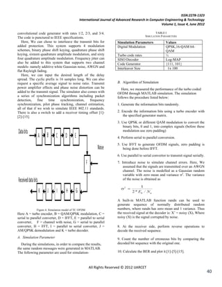 ISSN:2278-1323
                                             International Journal of Advanced Research in Computer Engineering & Technology
                                                                                                 Volume 1, Issue 4, June 2012

convolutional code generator with rates 1/2, 2/3, and 3/4.                                       TABLE I
                                                                                          SIMULATION PARAMETERS
The code is punctured to IEEE specifications.
   Here, We can chose to interleave the transmit bits for             Simulation Parameters              Values
added protection. This system supports 4 modulation                   Digital Modulation                 QPSK,16-QAM 64-
schemes, binary phase shift keying, quadrature phase shift                                               QAM
keying, sixteen quadrature amplitude modulation, and sixty            Turbo code rates                   ½
four quadrature amplitude modulation. Frequency jitter can            SISO Decoder                       Log-MAP
also be added to this system that supports two channel                Code Generator                     {111, 101}
models- namely additive white Gaussian noise, AWGN and                Interleaver Size                    1x 100
flat Rayleigh fading.
   Here, we can input the desired length of the delay
spread. The cyclic prefix is 16 samples long. We can also
request a specific average signal to noise ratio. Transmit            B. Algorithm of Simulation
power amplifier effects and phase noise distortion can be                Here, we measured the performance of the turbo coded
added to the transmit signal. The simulator also comes with           OFDM through MATLAB simulation. The simulation
a series of synchronization algorithms including packet               follows the procedure listed below:
detection,     fine   time    synchronization,    frequency
synchronization, pilot phase tracking, channel estimation,            1. Generate the information bits randomly.
all of that if we wish to simulate IEEE 802.11 standards.
There is also a switch to add a receiver timing offset [1]-           2. Encode the information bits using a turbo encoder with
[2]-[15].                                                                 the specified generator matrix.
                                                                      3. Use QPSK or different QAM modulation to convert the
                                                                          binary bits, 0 and 1, into complex signals (before these
                                                                          modulation use zero padding)
                                                                      4. Perform serial to parallel conversion.
                                                                      5. Use IFFT to generate OFDM signals, zero padding is
                                                                         being done before IFFT.
                                                                      6. Use parallel to serial convertor to transmit signal serially.
                                                                      7. Introduce noise to simulate channel errors. Here, We
                                                                          assumed that the signals are transmitted over an AWGN
                                                                          channel. The noise is modelled as a Gaussian random
                                                                          variable with zero mean and variance σ2. The variance
                                                                          of the noise is obtained as




                                                                      A built-in MATLAB function randn can be used to
                                                                      generate sequence of normally distributed random
             Figure 4. Simulation model of TC OFDM                    numbers, where randn has zero mean and 1 variance. Thus
Here A = turbo encoder, B = QAM/QPSK modulation, C =                  the received signal at the decoder is: X‘ = noisy (X), Where
serial to parallel converter, D = IFFT, E = parallel to serial        noisy (X) is the signal corrupted by noise.
converter, F = channel with noise, G = serial to parallel
converter, H = FFT, I = parallel to serial converter, J =             8. At the receiver side, perform reverse operations to
AM/QPSK demodulation and K = turbo decoder.                           decode the received sequence.
A. Simulation Parameter                                               9. Count the number of erroneous bits by comparing the
   During the simulations, in order to compare the results,           decoded bit sequence with the original one.
the same random messages were generated in MATLAB.
The following parameter are used for simulation-                      10. Calculate the BER and plot it.[1]-[5]-[15].



                                                     All Rights Reserved © 2012 IJARCET
                                                                                                                                         40
 
