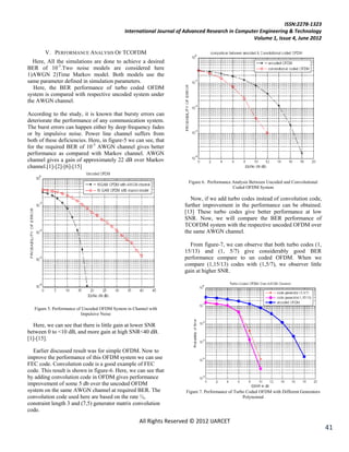 ISSN:2278-1323
                                               International Journal of Advanced Research in Computer Engineering & Technology
                                                                                                   Volume 1, Issue 4, June 2012

        V. PERFORMANCE ANALYSIS OF TCOFDM
  Here, All the simulations are done to achieve a desired
BER of 10-3.Two noise models are considered here
1)AWGN 2)Time Markov model. Both models use the
same parameter defined in simulation parameters.
   Here, the BER performance of turbo coded OFDM
system is compared with respective uncoded system under
the AWGN channel.

According to the study, it is known that bursty errors can
deteriorate the performance of any communication system.
The burst errors can happen either by deep frequency fades
or by impulsive noise. Power line channel suffers from
both of these deficiencies. Here, in figure-5 we can see, that
for the required BER of 10-3 AWGN channel gives better
performance as compared with Markov channel. AWGN
channel gives a gain of approximately 22 dB over Markov
channel.[1]-[2]-[6]-[15]

                                                                         Figure 6. Performance Analysis Between Uncoded and Convolutional
                                                                                               Coded OFDM System

                                                                          Now, if we add turbo codes instead of convolution code,
                                                                       further improvement in the performance can be obtained.
                                                                       [13] These turbo codes give better performance at low
                                                                       SNR. Now, we will compare the BER performance of
                                                                       TCOFDM system with the respective uncoded OFDM over
                                                                       the same AWGN channel.

                                                                         From figure-7, we can observe that both turbo codes (1,
                                                                       15/13) and (1, 5/7) give considerably good BER
                                                                       performance compare to un coded OFDM. When we
                                                                       compare (1,15/13) codes with (1,5/7), we observer little
                                                                       gain at higher SNR.




   Figure 5. Performance of Uncoded OFDM System in Channel with
                           Impulsive Noise

  Here, we can see that there is little gain at lower SNR
between 0 to <10 dB, and more gain at high SNR<40 dB.
[1]-[15].

  Earlier discussed result was for simple OFDM. Now to
improve the performance of this OFDM system we can use
FEC code. Convolution code is a good example of FEC
code. This result is shown in figure-6. Here, we can see that
by adding convolution code in OFDM gives performance
improvement of some 5 db over the uncoded OFDM
system on the same AWGN channel at required BER. The                    Figure 7. Performance of Turbo Coded OFDM with Different Generators
convolution code used here are based on the rate ½,                                                  Polynomial
constraint length 3 and (7,5) generator matrix convolution
code.
                                                      All Rights Reserved © 2012 IJARCET
                                                                                                                                              41
 