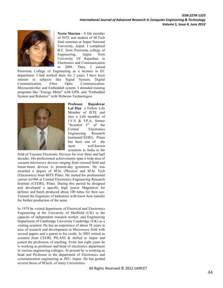 ISSN:2278-1323
                                            International Journal of Advanced Research in Computer Engineering & Technology
                                                                                                Volume 1, Issue 4, June 2012

                           Neetu Sharma - A life member
                           of ISTE and student of M.Tech
                           final semester at Jaipur National
                           University, Jaipur. I completed
                           B.E. from Poornima college of
                           Engineering,      Jaipur    from
                           University Of Rajasthan in
                           Electronics and Communication
                           in 2009. Then, I joined
Poornima College of Engineering as a lecturer in EC
department. I had worked there for 2 years. I have keen
interest in subjects like Signal System, Digital
Communication,       Fibre       Optic     Communication,
Microcontroller and Embedded system. I attended training
programs like ―Energy Meter‖ with GPIL and ―Embedded
System and Robotics‖ with Webcom Technologies.

                                    Professor Rajeshwar
                                    Lal Dua a Fellow Life
                                    Member of IETE and
                                    also a Life member of
                                    I.V.S & I.P.A, former
                                    ―Scientist F‖ of the
                                    Central        Electronics
                                    Engineering      Research
                                    Institute(CEERI), Pilani
                                    has been one of the
                                    most          well-known
                                    scientists in India in the
field of Vacuum Electronic Devices for over three and half
decades. His professional achievements span a wide area of
vacuum microwave devices ranging from crossed-field and
linear-beam devices to present-day gyrotrons. He was
awarded a degree of M.Sc (Physics) and M.Sc Tech
(Electronics) from BITS Pilani. He started his professional
carrier in1966 at Central Electronics Engineering Research
Institute (CEERI), Pilani. During this period he designed
and developed a specific high power Magnetron for
defense and batch produced about 100 tubes for their use.
Trained the Engineers of Industries with know how transfer
for further production of the same.

In 1979 he visited department of Electrical and Electronics
Engineering at the University of Sheffield (UK) in the
capacity of independent research worker, and Engineering
Department of Cambridge University Cambridge (UK) as a
visiting scientist. He has an experience of about 38 years in
area of research and development in Microwave field with
several papers and a patent to his credit. In 2003 retired as
scientist from CEERI, PILANI & shifted to Jaipur and
joined the profession of teaching. From last eight years he
is working as professor and head of electronics department
in various engineering colleges. At present he is working as
head and Professor in the department of Electronics and
communication engineering at JNU, Jaipur. He has guided
several thesis of M.tech .of many Universities.
                                                  All Rights Reserved © 2012 IJARCET
                                                                                                                               44
 