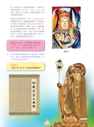 界」的運作知識、自我保護的知識、一些修行上
的細緻步驟等，當「能力 + 知識 + 心態」一旦
配合，要應付「生關死劫」，就相應地提昇了成
功的把握和希望了。
	 因此眾生若果仍然執持「加持」的迷信思想，不
接受教育及訓練，視釋迦牟尼佛四十九年的教育
為多餘的，則這些眾生，也注定是自絕其路了。
而那些只顧大量舉行「灌頂」儀式，不懂解說佛
法，不施教育及訓練予弟子的那些「上師」，也
將會敗壞佛法及「密宗」之名，其本人及其跟隨
之弟子，必定會下墮投生惡趣(地獄、餓鬼、畜
生)的。因此藏傳佛教的始祖開示：
蓮花生大士開示：【如果我們沒有依著
「正知、正見」來修行的話，我們所依
止的「本尊」也會變成妖魔的。】
註 :      上述問題的詳細解釋及舉例，請參看由「敦珠佛
學會」出版之「藏密修持精華(10) DVD光碟 — 由
於無知而引發的死後危險」
地藏經
地藏菩薩
52
下期預告
「密宗」的「密」字，還有其他的意思嗎 ?
蓮師 2
 