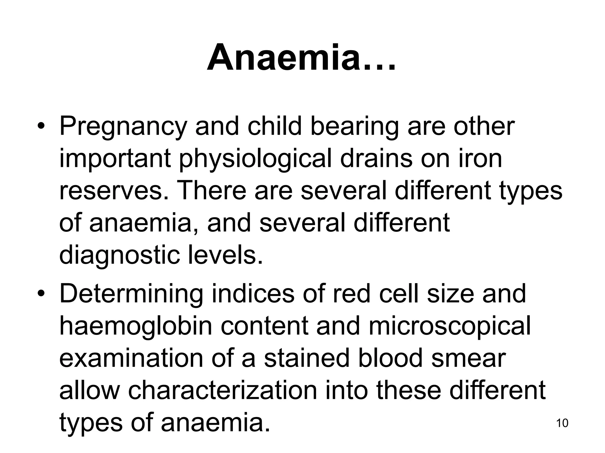 10
Anaemia…
• Pregnancy and child bearing are other
important physiological drains on iron
reserves. There are several different types
of anaemia, and several different
diagnostic levels.
• Determining indices of red cell size and
haemoglobin content and microscopical
examination of a stained blood smear
allow characterization into these different
types of anaemia.
 