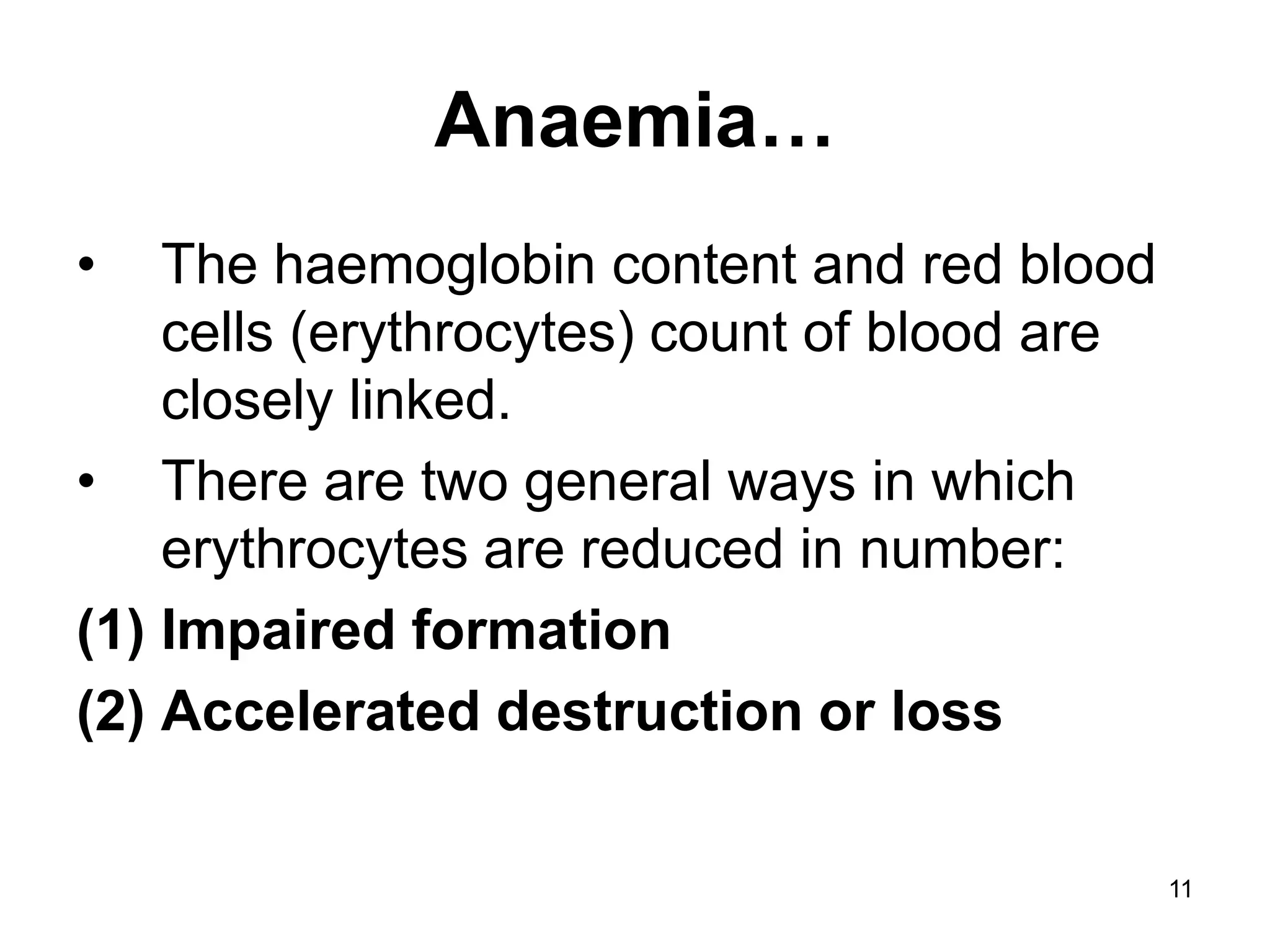 11
Anaemia…
• The haemoglobin content and red blood
cells (erythrocytes) count of blood are
closely linked.
• There are two general ways in which
erythrocytes are reduced in number:
(1) Impaired formation
(2) Accelerated destruction or loss
 