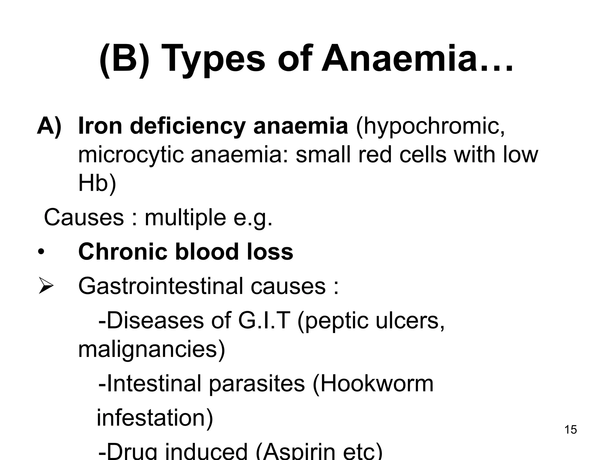 15
(B) Types of Anaemia…
A) Iron deficiency anaemia (hypochromic,
microcytic anaemia: small red cells with low
Hb)
Causes : multiple e.g.
• Chronic blood loss
 Gastrointestinal causes :
-Diseases of G.I.T (peptic ulcers,
malignancies)
-Intestinal parasites (Hookworm
infestation)
-Drug induced (Aspirin etc)
 