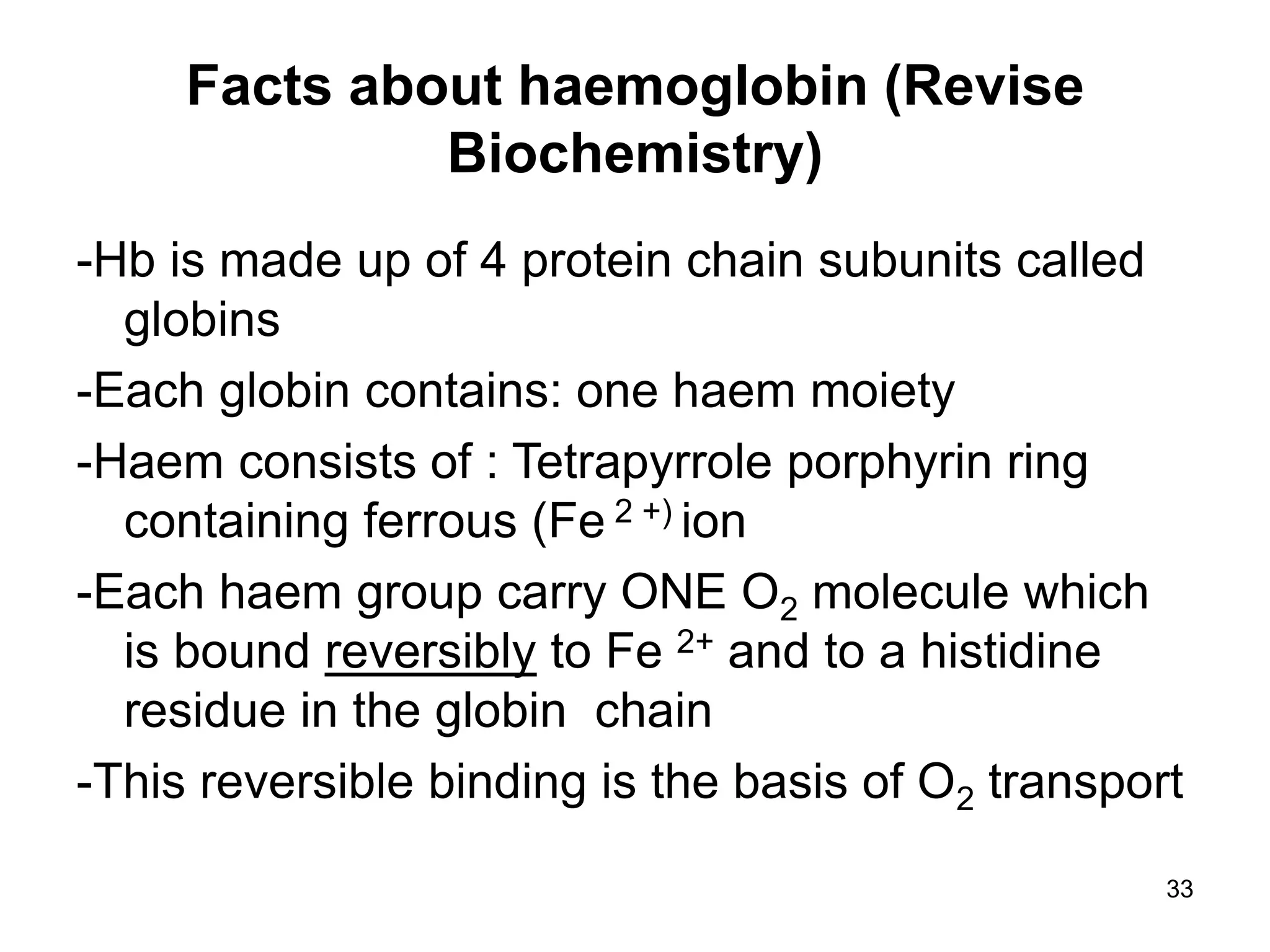 33
Facts about haemoglobin (Revise
Biochemistry)
-Hb is made up of 4 protein chain subunits called
globins
-Each globin contains: one haem moiety
-Haem consists of : Tetrapyrrole porphyrin ring
containing ferrous (Fe 2 +) ion
-Each haem group carry ONE O2 molecule which
is bound reversibly to Fe 2+ and to a histidine
residue in the globin chain
-This reversible binding is the basis of O2 transport
 