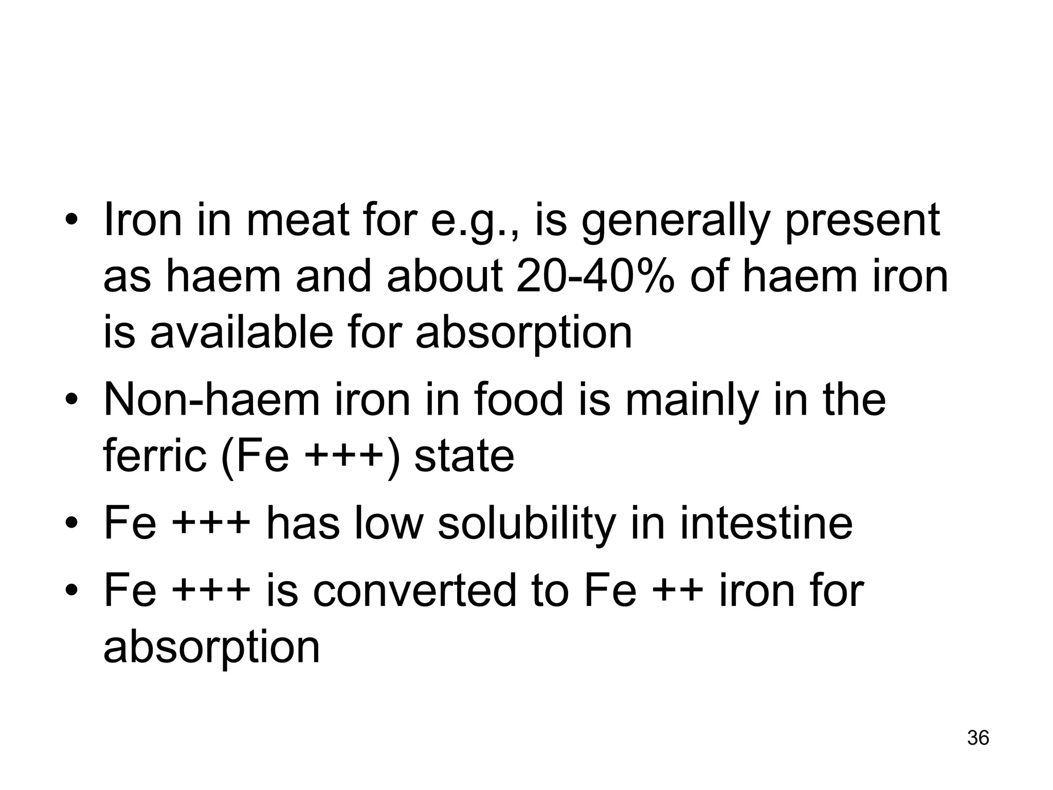 36
• Iron in meat for e.g., is generally present
as haem and about 20-40% of haem iron
is available for absorption
• Non-haem iron in food is mainly in the
ferric (Fe +++) state
• Fe +++ has low solubility in intestine
• Fe +++ is converted to Fe ++ iron for
absorption
 