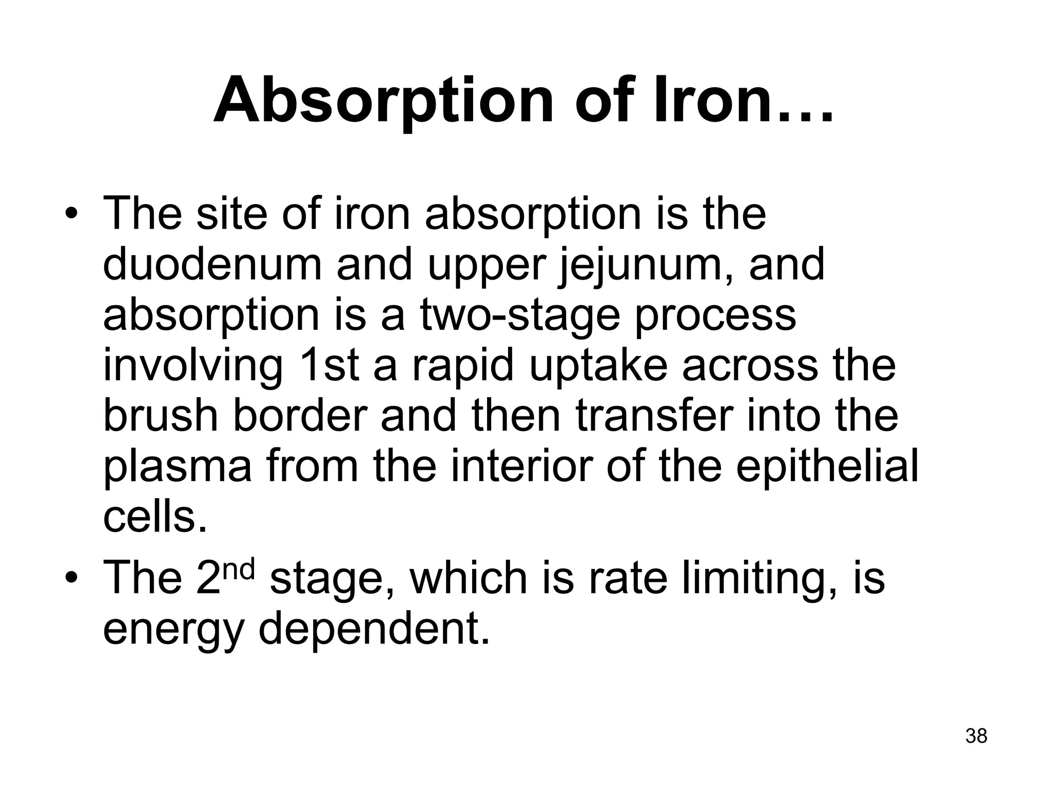 38
Absorption of Iron…
• The site of iron absorption is the
duodenum and upper jejunum, and
absorption is a two-stage process
involving 1st a rapid uptake across the
brush border and then transfer into the
plasma from the interior of the epithelial
cells.
• The 2nd stage, which is rate limiting, is
energy dependent.
 