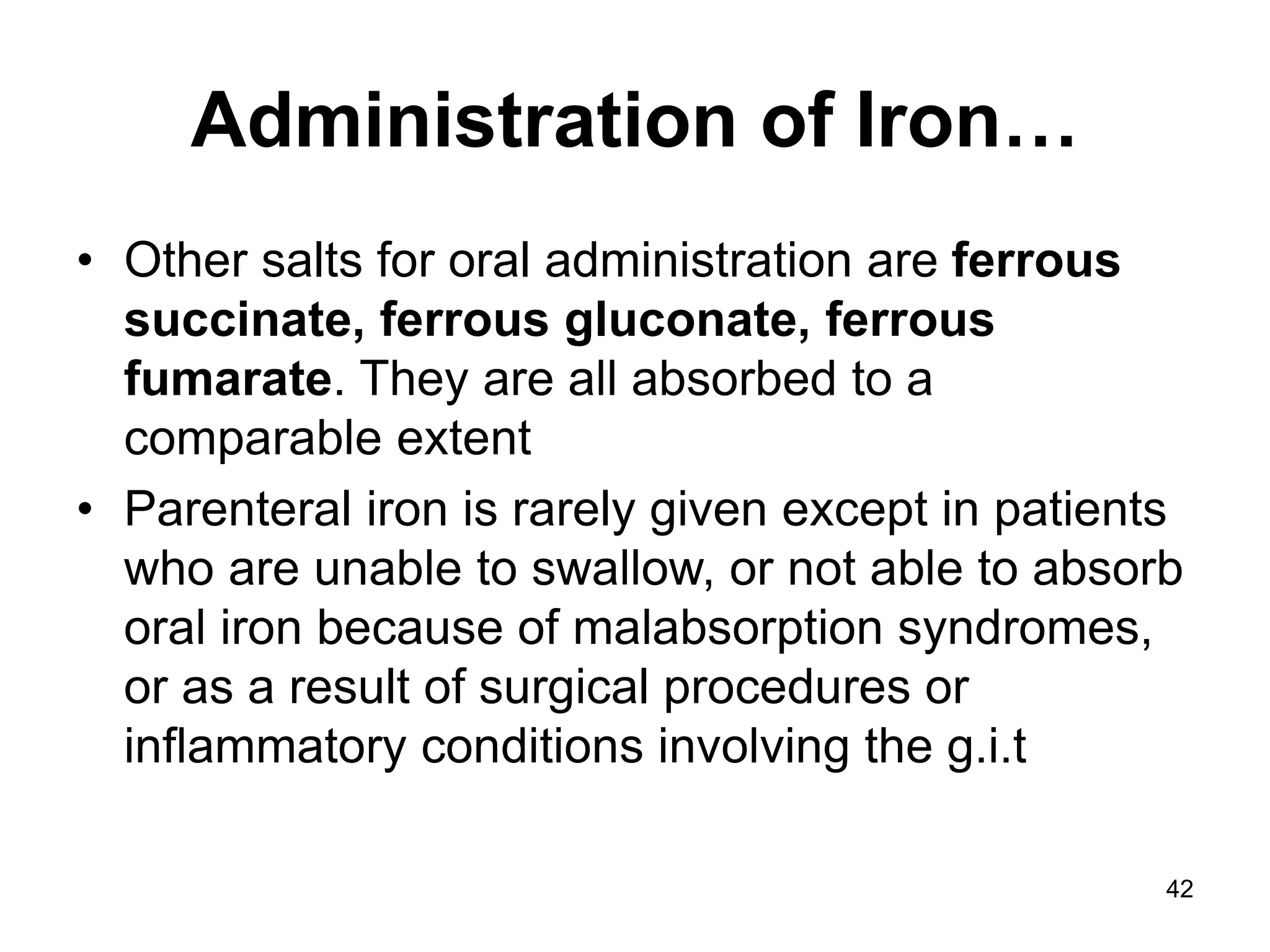 42
Administration of Iron…
• Other salts for oral administration are ferrous
succinate, ferrous gluconate, ferrous
fumarate. They are all absorbed to a
comparable extent
• Parenteral iron is rarely given except in patients
who are unable to swallow, or not able to absorb
oral iron because of malabsorption syndromes,
or as a result of surgical procedures or
inflammatory conditions involving the g.i.t
 