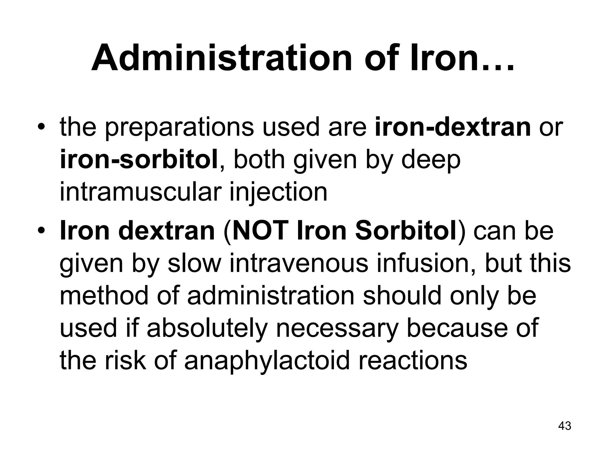43
Administration of Iron…
• the preparations used are iron-dextran or
iron-sorbitol, both given by deep
intramuscular injection
• Iron dextran (NOT Iron Sorbitol) can be
given by slow intravenous infusion, but this
method of administration should only be
used if absolutely necessary because of
the risk of anaphylactoid reactions
 