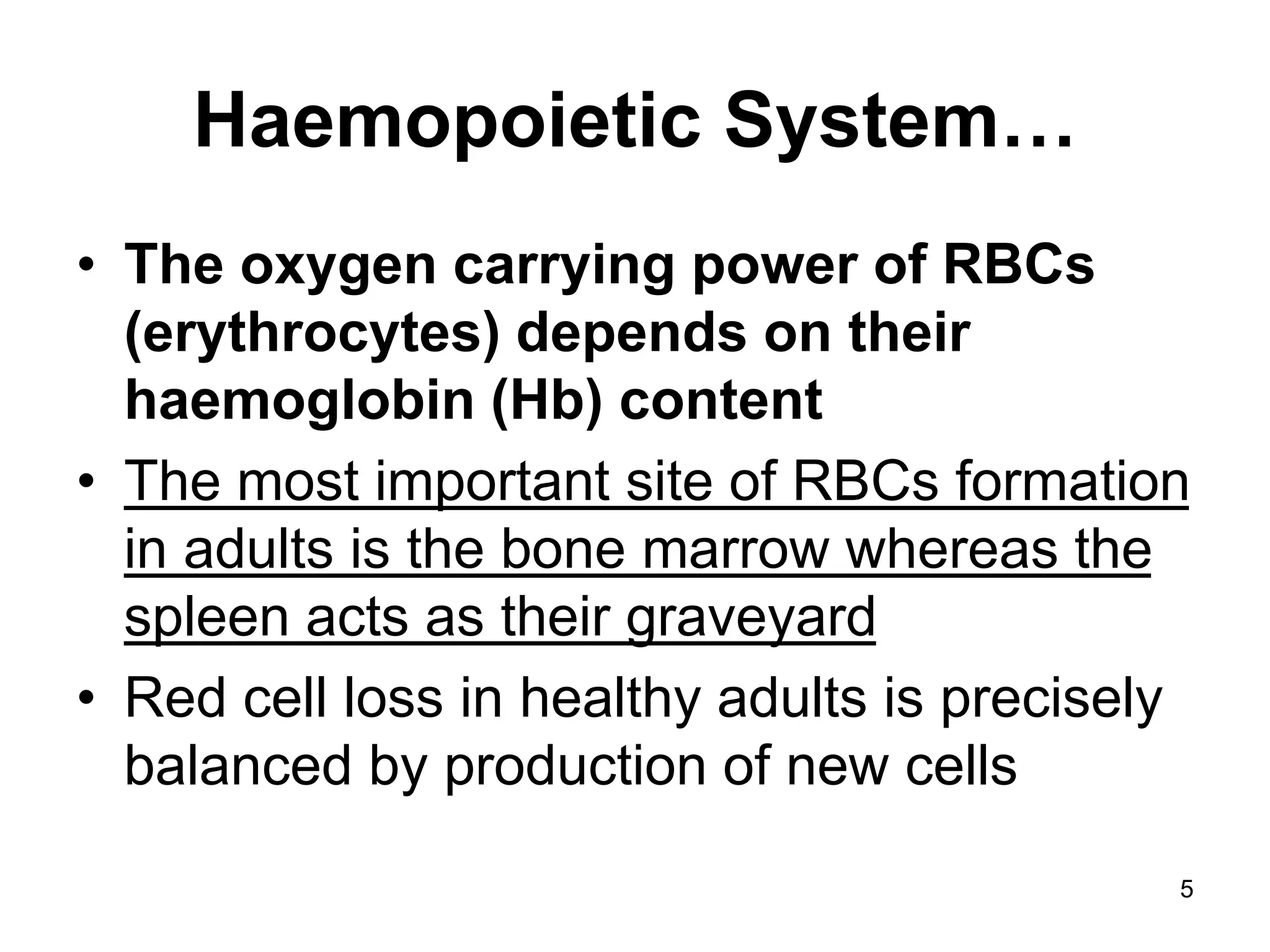 5
Haemopoietic System…
• The oxygen carrying power of RBCs
(erythrocytes) depends on their
haemoglobin (Hb) content
• The most important site of RBCs formation
in adults is the bone marrow whereas the
spleen acts as their graveyard
• Red cell loss in healthy adults is precisely
balanced by production of new cells
 
