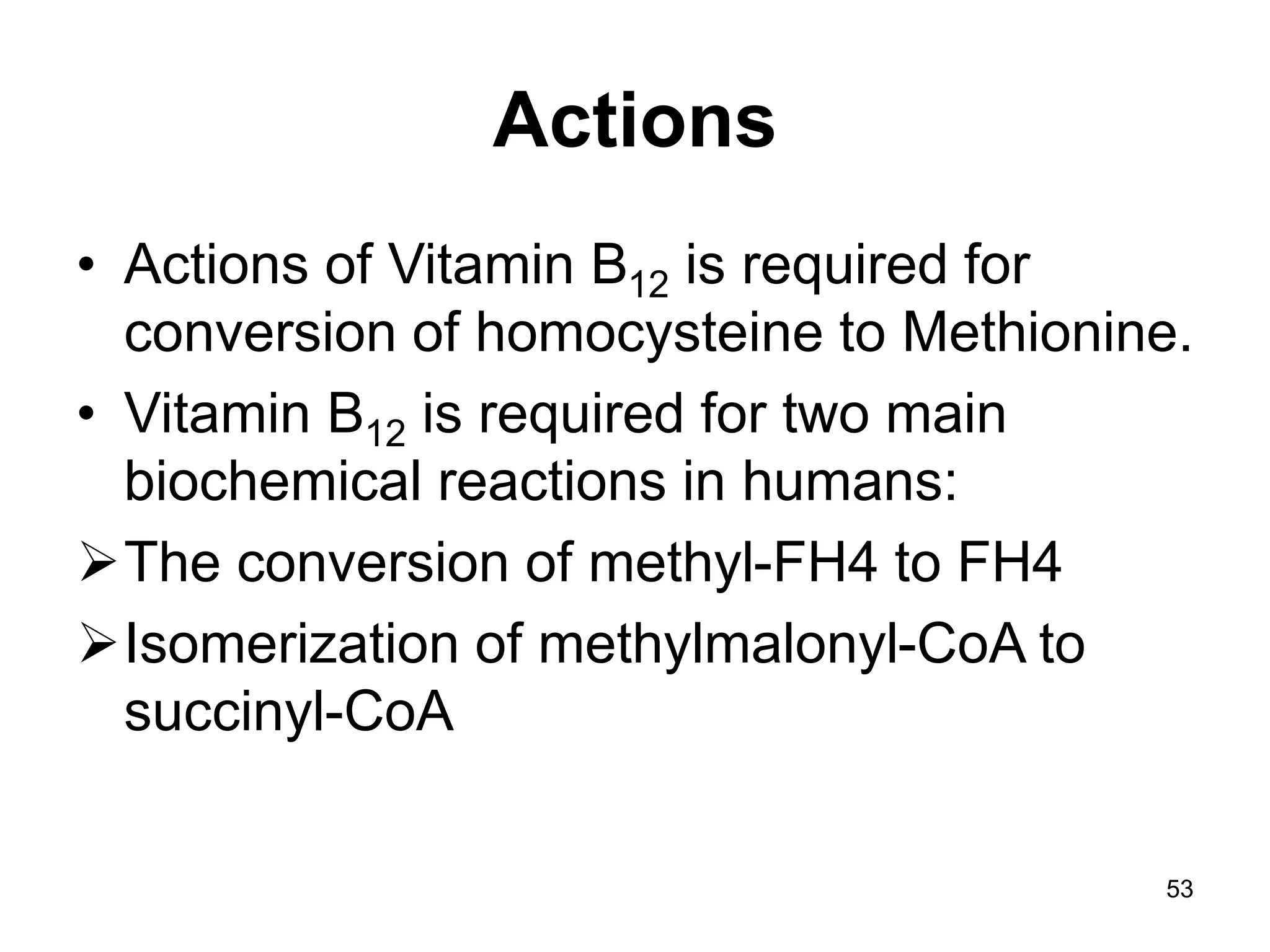 53
Actions
• Actions of Vitamin B12 is required for
conversion of homocysteine to Methionine.
• Vitamin B12 is required for two main
biochemical reactions in humans:
The conversion of methyl-FH4 to FH4
Isomerization of methylmalonyl-CoA to
succinyl-CoA
 