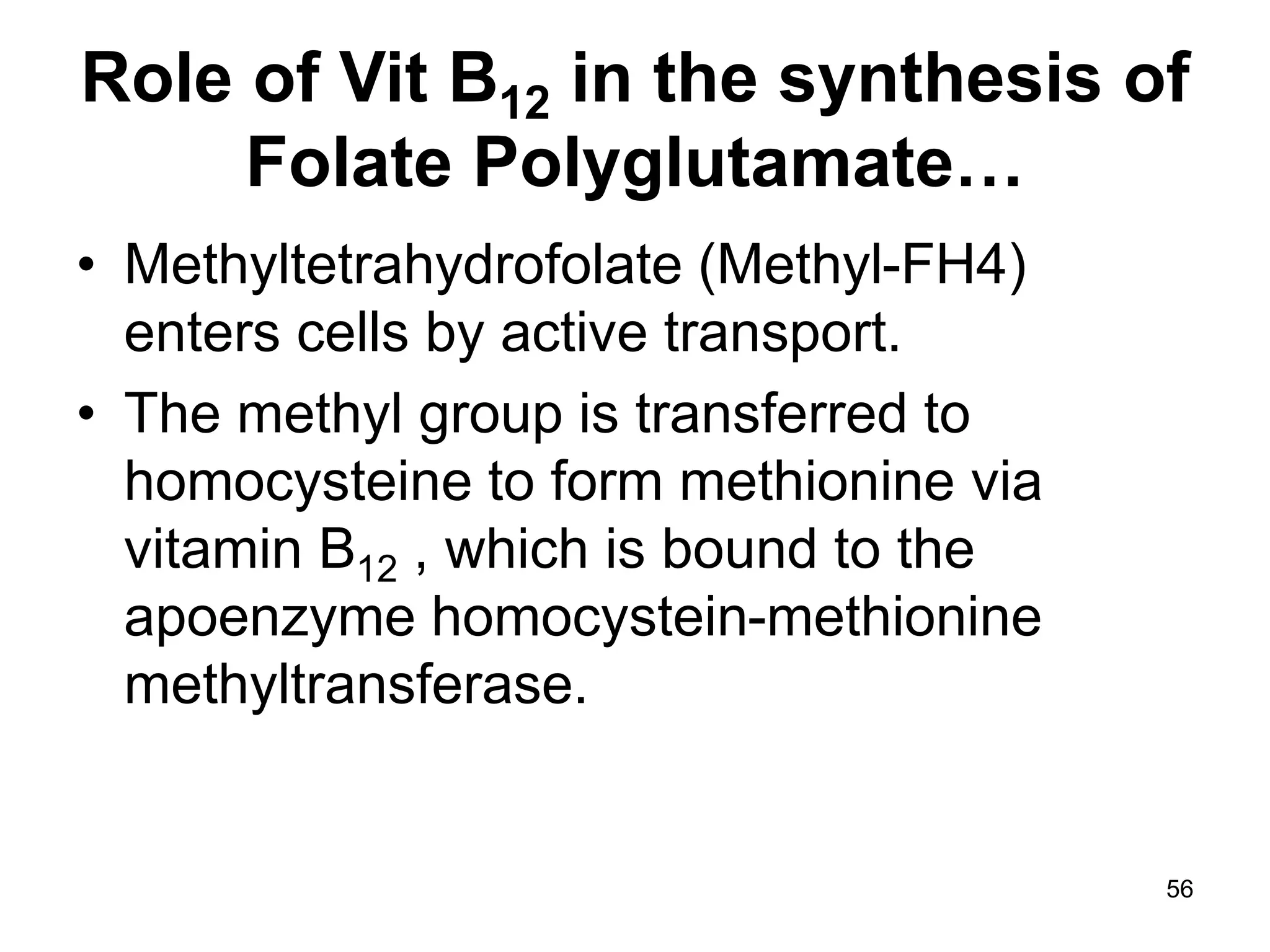 56
Role of Vit B12 in the synthesis of
Folate Polyglutamate…
• Methyltetrahydrofolate (Methyl-FH4)
enters cells by active transport.
• The methyl group is transferred to
homocysteine to form methionine via
vitamin B12 , which is bound to the
apoenzyme homocystein-methionine
methyltransferase.
 