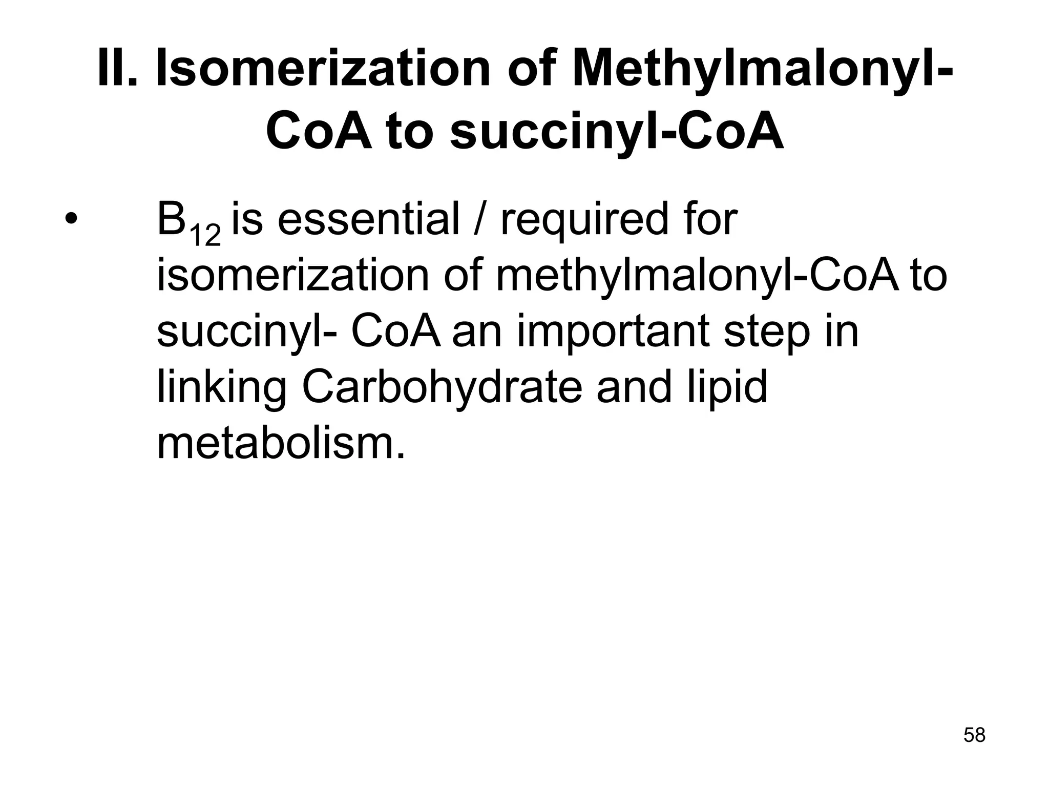 58
II. Isomerization of Methylmalonyl-
CoA to succinyl-CoA
• B12 is essential / required for
isomerization of methylmalonyl-CoA to
succinyl- CoA an important step in
linking Carbohydrate and lipid
metabolism.
 