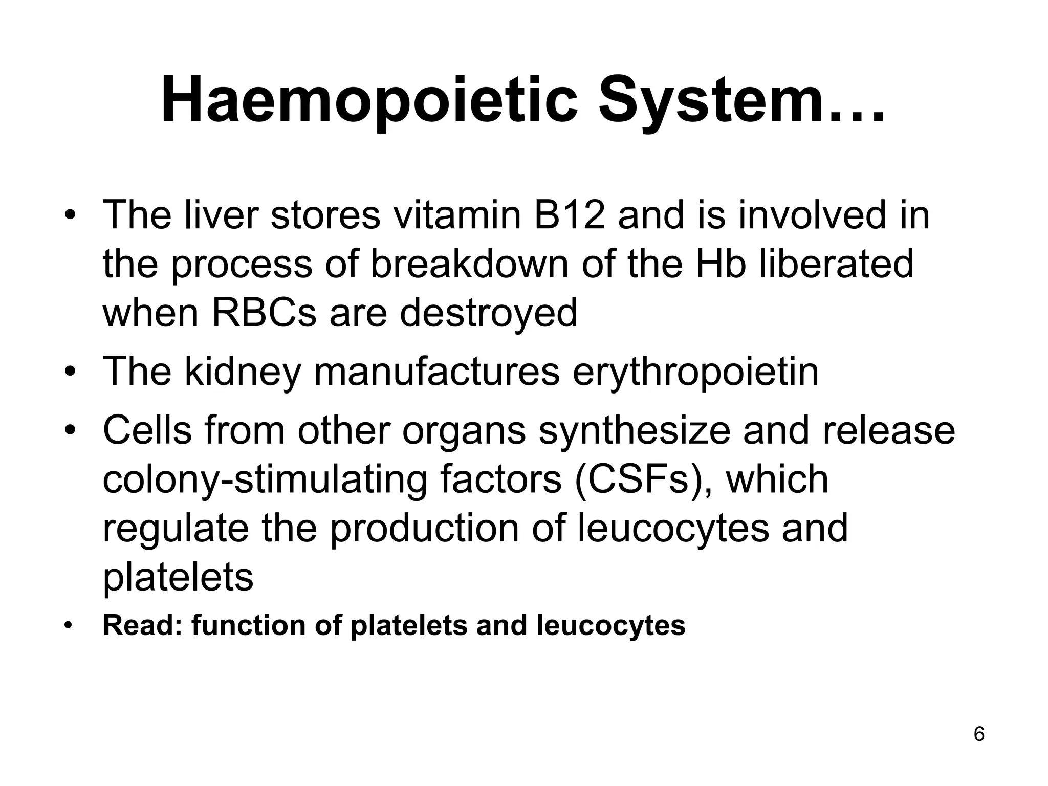 6
Haemopoietic System…
• The liver stores vitamin B12 and is involved in
the process of breakdown of the Hb liberated
when RBCs are destroyed
• The kidney manufactures erythropoietin
• Cells from other organs synthesize and release
colony-stimulating factors (CSFs), which
regulate the production of leucocytes and
platelets
• Read: function of platelets and leucocytes
 