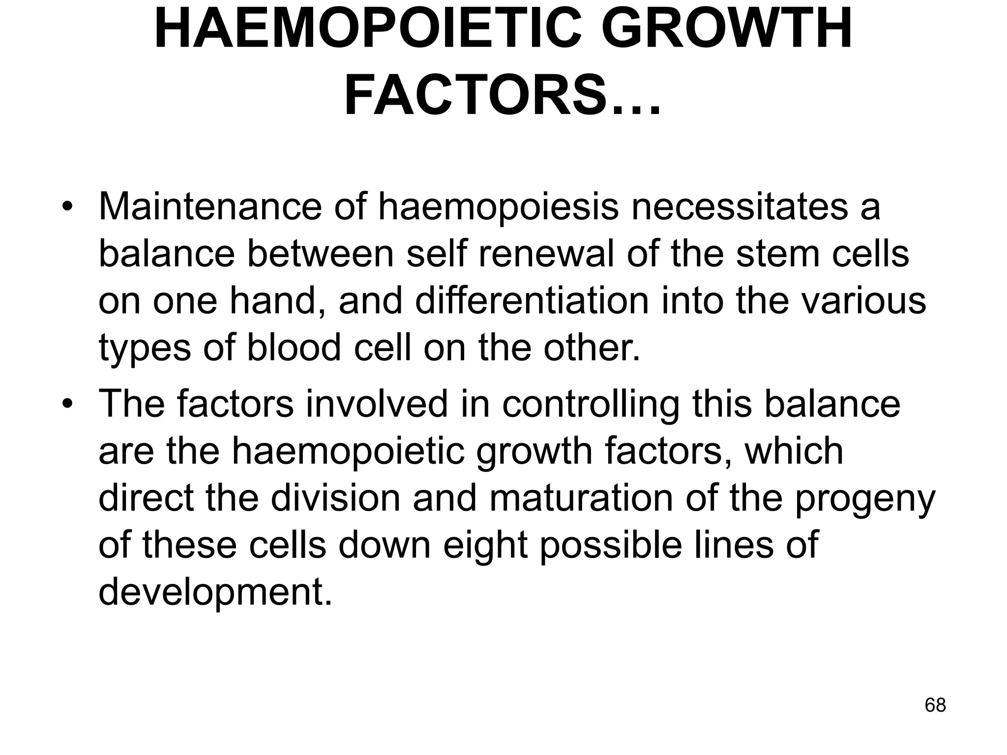 68
HAEMOPOIETIC GROWTH
FACTORS…
• Maintenance of haemopoiesis necessitates a
balance between self renewal of the stem cells
on one hand, and differentiation into the various
types of blood cell on the other.
• The factors involved in controlling this balance
are the haemopoietic growth factors, which
direct the division and maturation of the progeny
of these cells down eight possible lines of
development.
 
