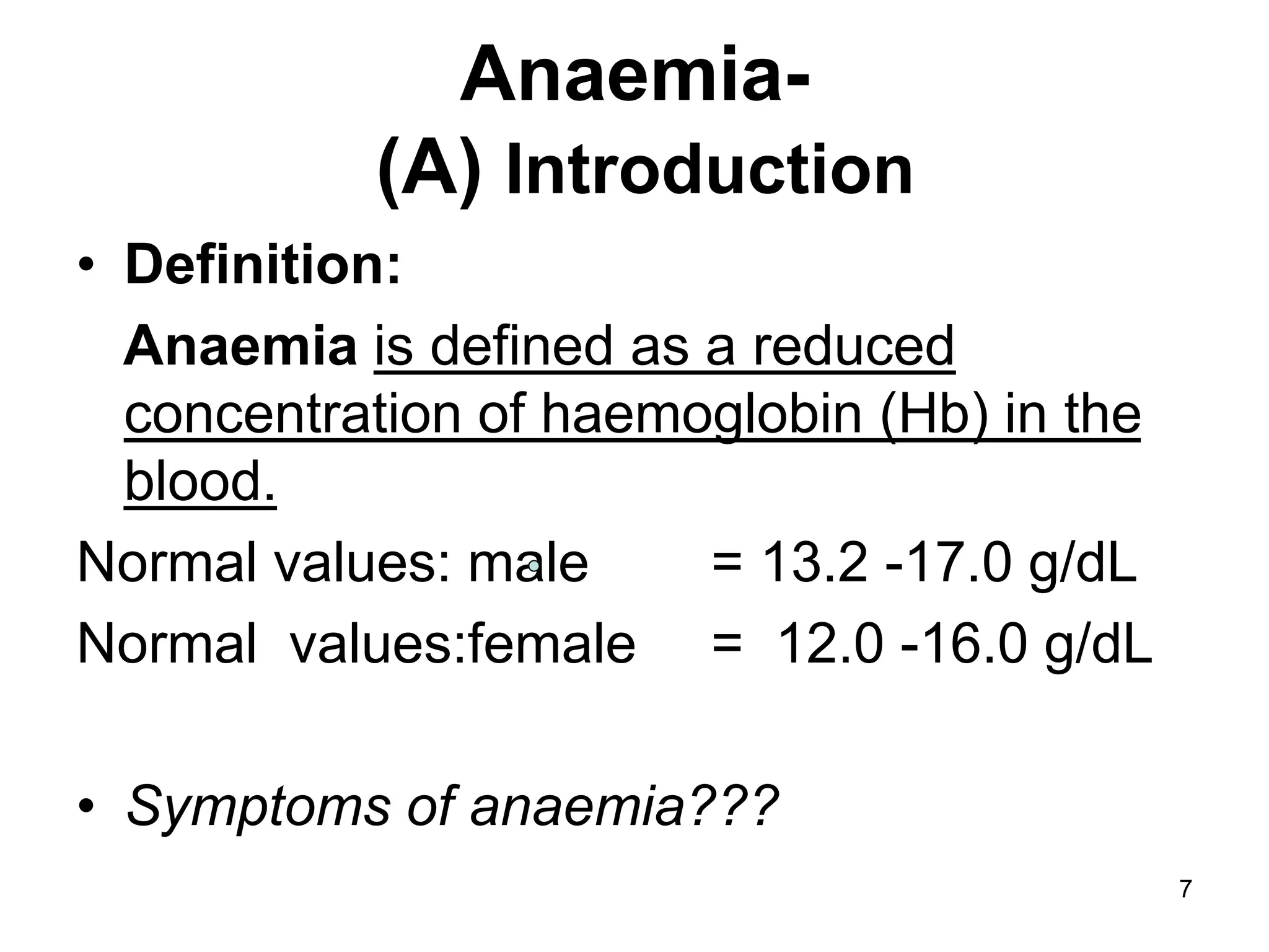 7
Anaemia-
(A) Introduction
• Definition:
Anaemia is defined as a reduced
concentration of haemoglobin (Hb) in the
blood.
Normal values: male = 13.2 -17.0 g/dL
Normal values:female = 12.0 -16.0 g/dL
• Symptoms of anaemia???
 