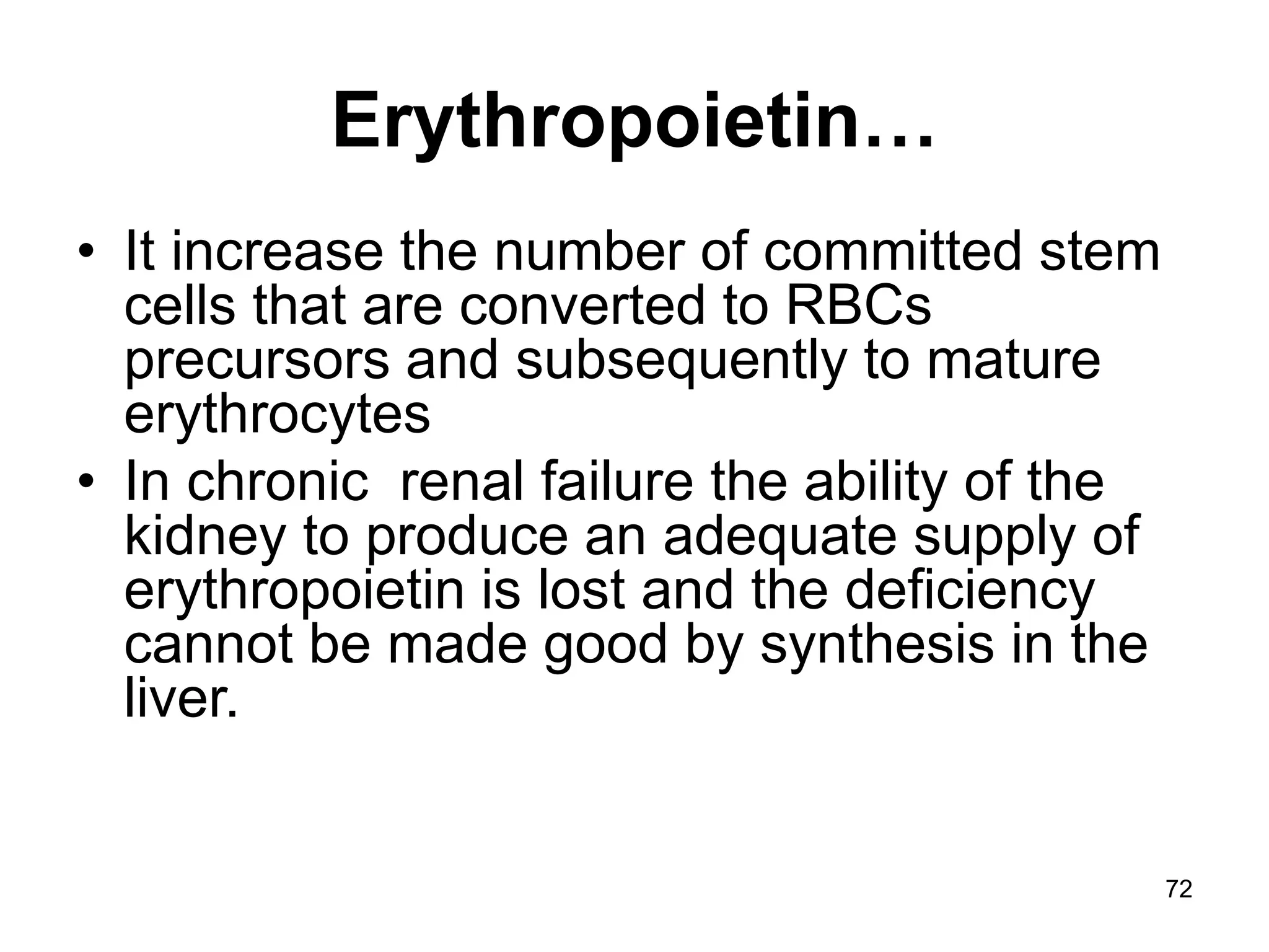 72
Erythropoietin…
• It increase the number of committed stem
cells that are converted to RBCs
precursors and subsequently to mature
erythrocytes
• In chronic renal failure the ability of the
kidney to produce an adequate supply of
erythropoietin is lost and the deficiency
cannot be made good by synthesis in the
liver.
 