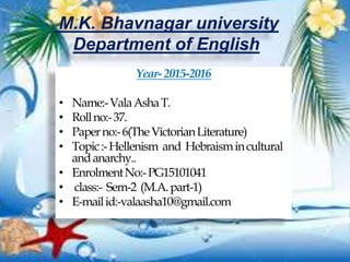 M.K. Bhavnagar university
Department of English
Year-2015-2016
• Name:-ValaAshaT.
• Rollno:-37.
• Paperno:-6(TheVictorianLiterature)
• Topic:-Hellenism and Hebraismincultural
andanarchy..
• EnrolmentNo:-PG15101041
• class:- Sem-2 (M.A.part-1)
• E-mailid:-valaasha10@gmail.com
 
