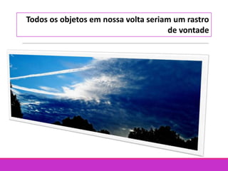 Todos os objetos em nossa volta seriam um rastro
de vontade
 