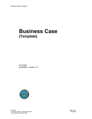 Business Case (Template)




             Business Case
             (Template)




             EI Toolkit
             Submitted: Version 1.0




EI Toolkit                            Page i of 10
Document version 1.0, December 2003    EITK0604
Last validated: December 2003
 