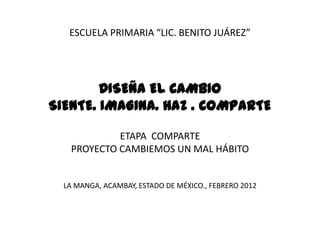 ESCUELA PRIMARIA “LIC. BENITO JUÁREZ”




        DISEÑA EL CAMBIO
SIENTE. IMAGINA. HAZ . COMPARTE

            ETAPA COMPARTE
   PROYECTO CAMBIEMOS UN MAL HÁBITO


  LA MANGA, ACAMBAY, ESTADO DE MÉXICO., FEBRERO 2012
 