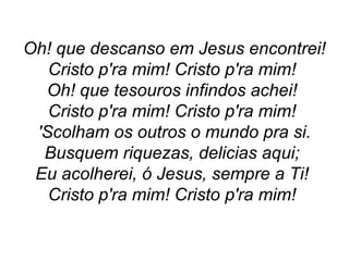 Oh! que descanso em Jesus encontrei!
Cristo p'ra mim! Cristo p'ra mim!
Oh! que tesouros infindos achei!
Cristo p'ra mim! Cristo p'ra mim!
'Scolham os outros o mundo pra si.
Busquem riquezas, delicias aqui;
Eu acolherei, ó Jesus, sempre a Ti!
Cristo p'ra mim! Cristo p'ra mim!
 