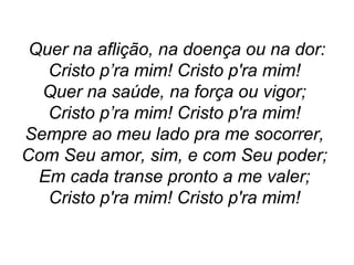 Quer na aflição, na doença ou na dor:
Cristo p’ra mim! Cristo p'ra mim!
Quer na saúde, na força ou vigor;
Cristo p’ra mim! Cristo p'ra mim!
Sempre ao meu lado pra me socorrer,
Com Seu amor, sim, e com Seu poder;
Em cada transe pronto a me valer;
Cristo p'ra mim! Cristo p'ra mim!
 