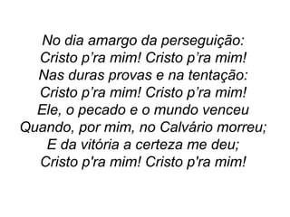 No dia amargo da perseguição:
Cristo p’ra mim! Cristo p’ra mim!
Nas duras provas e na tentação:
Cristo p’ra mim! Cristo p’ra mim!
Ele, o pecado e o mundo venceu
Quando, por mim, no Calvário morreu;
E da vitória a certeza me deu;
Cristo p'ra mim! Cristo p'ra mim!
 