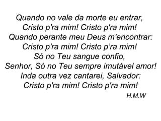 Quando no vale da morte eu entrar,
Cristo p'ra mim! Cristo p'ra mim!
Quando perante meu Deus m’encontrar:
Cristo p'ra mim! Cristo p’ra mim!
Só no Teu sangue confio,
Senhor, Só no Teu sempre imutável amor!
Inda outra vez cantarei, Salvador:
Cristo p'ra mim! Cristo p'ra mim!
H.M.W
 