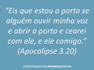 “Eis que estou a porta se
alguém ouvir minha voz
e abrir a porta e cearei
com ele, e ele comigo.”
(Apocalipse 3.20)
 
