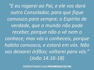 “E eu rogarei ao Pai, e ele vos dará
outro Consolador, para que fique
convosco para sempre; o Espírito de
verdade, que o mundo não pode
receber, porque não o vê nem o
conhece; mas vós o conheceis, porque
habita convosco, e estará em vós. Não
vos deixarei órfãos; voltarei para vós.”
(João 14.16-18)
 